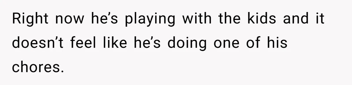 Right now he’s playing with the kids and it doesn’t feel like he’s doing one of his chores.
