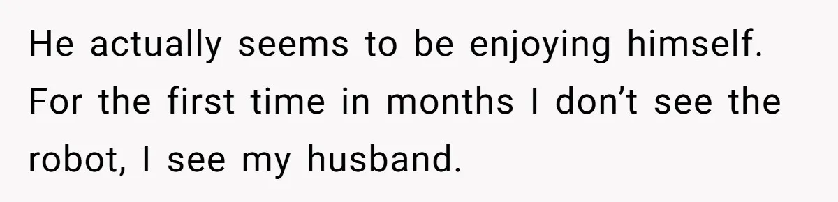He actually seems to be enjoying himself. For the first time in months I don’t see the robot, I see my husband.