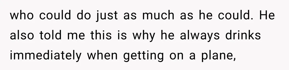 who could do just as much as he could. He also told me this is why he always drinks immediately when getting on a plane,