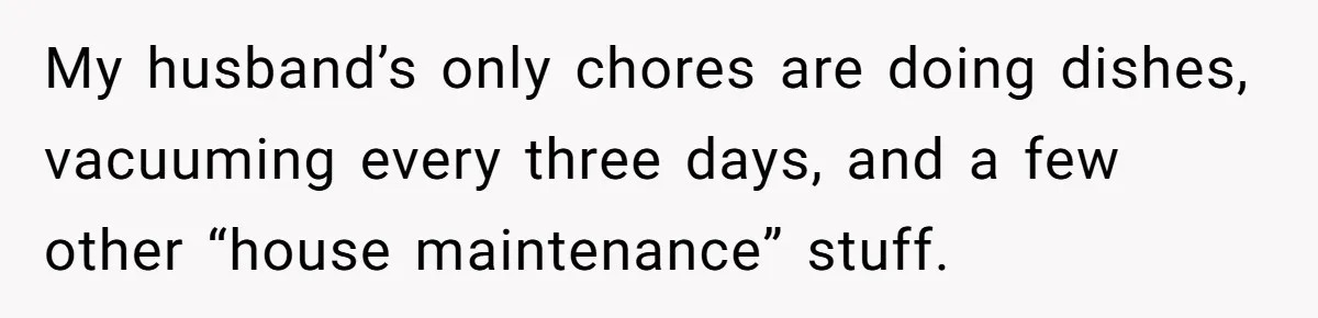 My husband’s only chores are doing dishes, vacuuming every three days, and a few other “house maintenance” stuff.