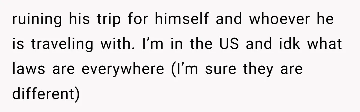 ruining his trip for himself and whoever he is traveling with. I’m in the US and idk what laws are everywhere (I’m sure they are different)