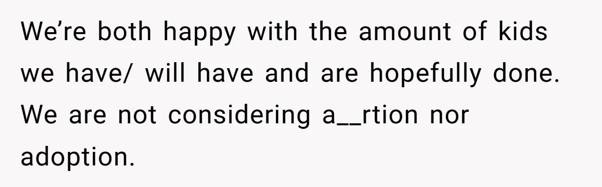 We’re both happy with the amount of kids we have/ will have and are hopefully done. We are not considering a__rtion nor adoption.