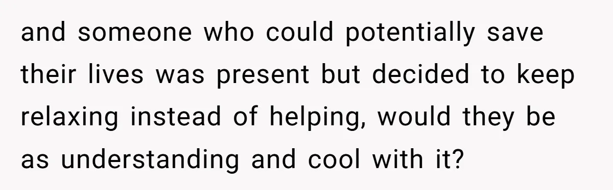 and someone who could potentially save their lives was present but decided to keep relaxing instead of helping, would they be as understanding and cool with it?
