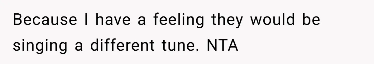 Because I have a feeling they would be singing a different tune. NTA
