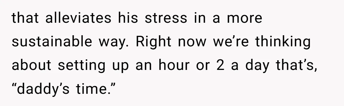 that alleviates his stress in a more sustainable way. Right now we’re thinking about setting up an hour or 2 a day that’s, “daddy’s time.”