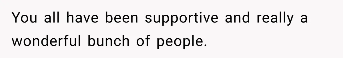 You all have been supportive and really a wonderful bunch of people.