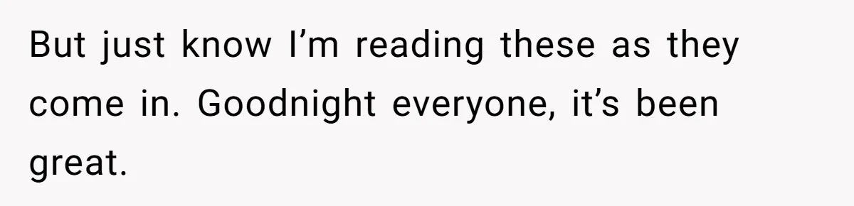 But just know I’m reading these as they come in. Goodnight everyone, it’s been great.