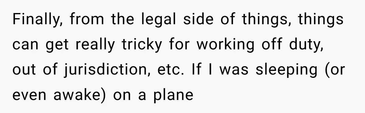 Finally, from the legal side of things, things can get really tricky for working off duty, out of jurisdiction, etc. If I was sleeping (or even awake) on a plane