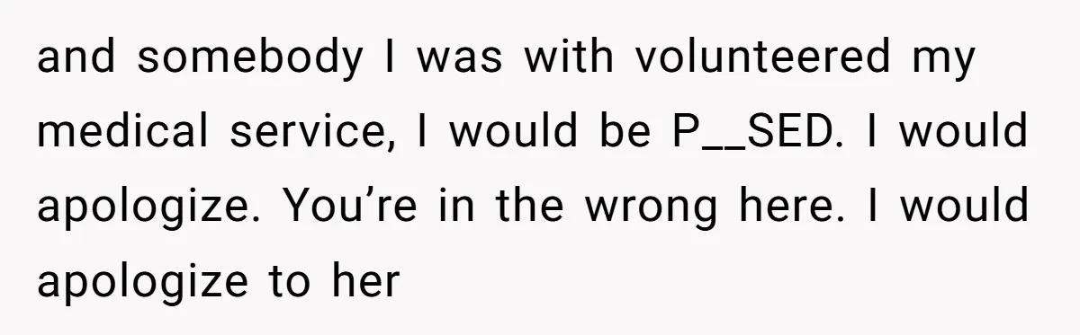and somebody I was with volunteered my medical service, I would be P__SED. I would apologize. You’re in the wrong here. I would apologize to her