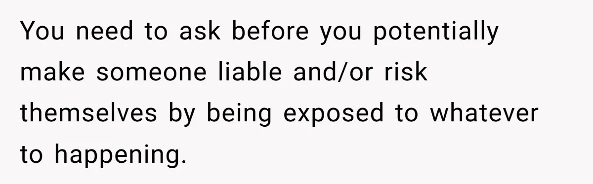 You need to ask before you potentially make someone liable and/or risk themselves by being exposed to whatever to happening.