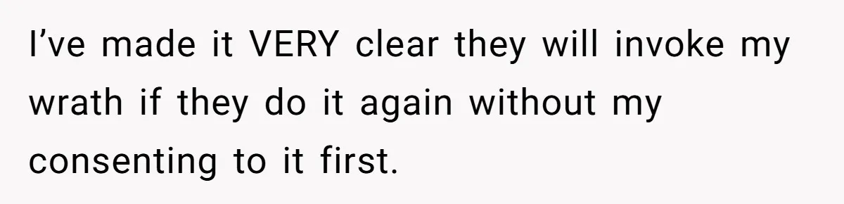 I’ve made it VERY clear they will invoke my wrath if they do it again without my consenting to it first.
