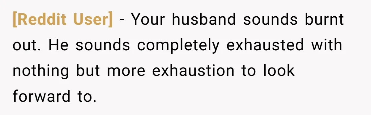 [Reddit User] − Your husband sounds burnt out. He sounds completely exhausted with nothing but more exhaustion to look forward to.