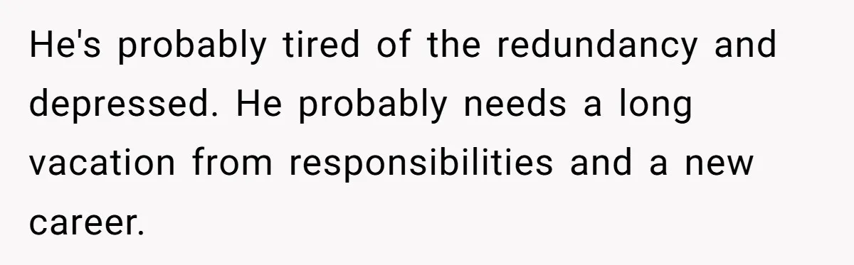 He's probably tired of the redundancy and depressed. He probably needs a long vacation from responsibilities and a new career.