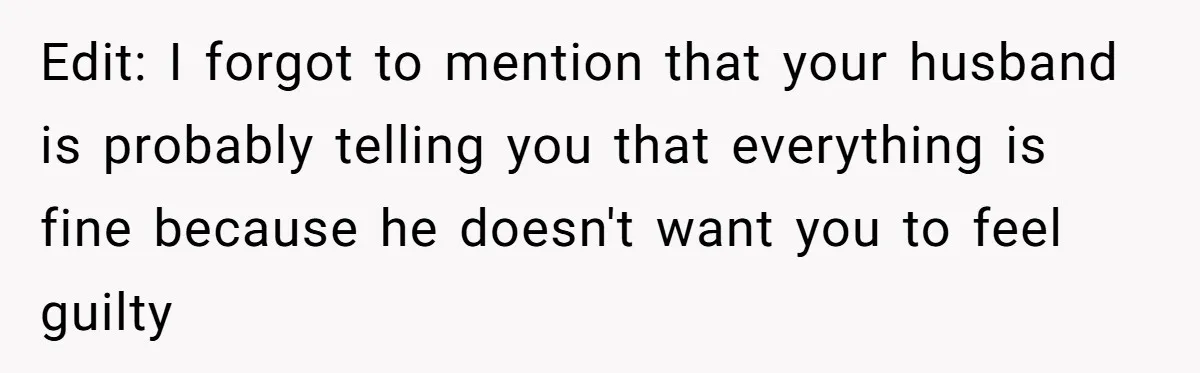 Edit: I forgot to mention that your husband is probably telling you that everything is fine because he doesn't want you to feel guilty