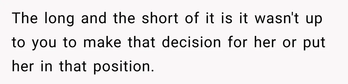The long and the short of it is it wasn't up to you to make that decision for her or put her in that position.