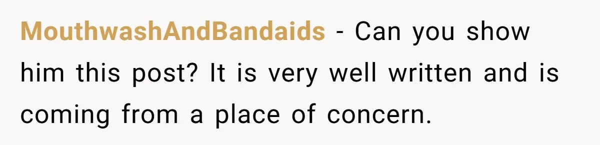 MouthwashAndBandaids − Can you show him this post? It is very well written and is coming from a place of concern.