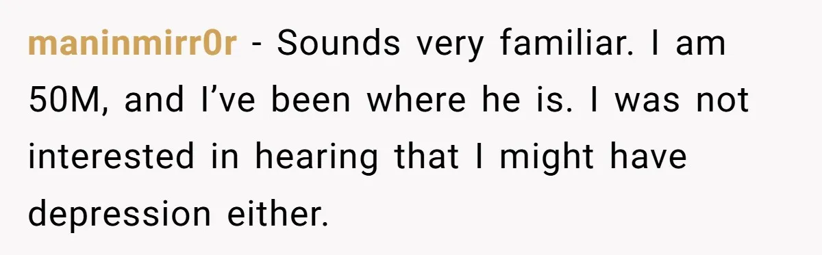 maninmirr0r − Sounds very familiar. I am 50M, and I’ve been where he is. I was not interested in hearing that I might have depression either.