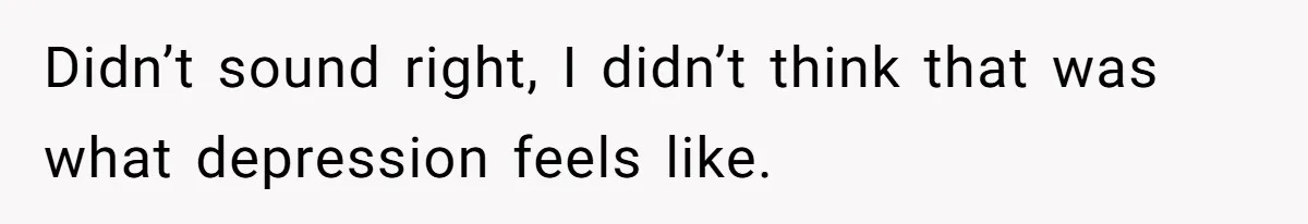 Didn’t sound right, I didn’t think that was what depression feels like.