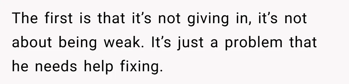 The first is that it’s not giving in, it’s not about being weak. It’s just a problem that he needs help fixing.