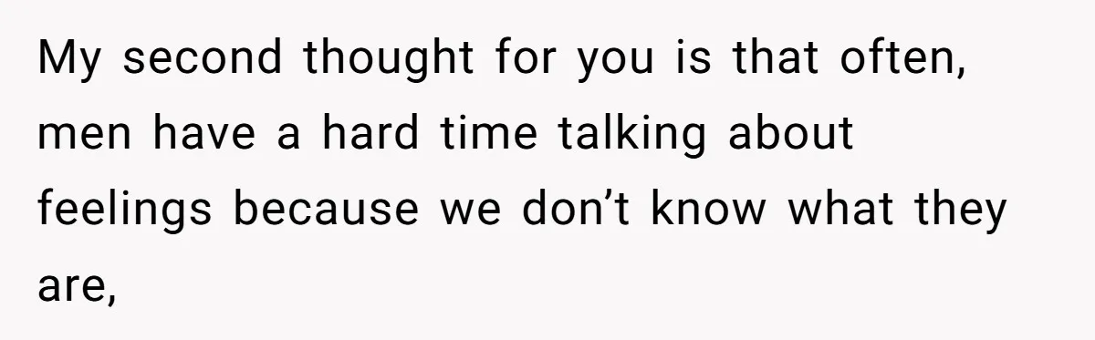 My second thought for you is that often, men have a hard time talking about feelings because we don’t know what they are,
