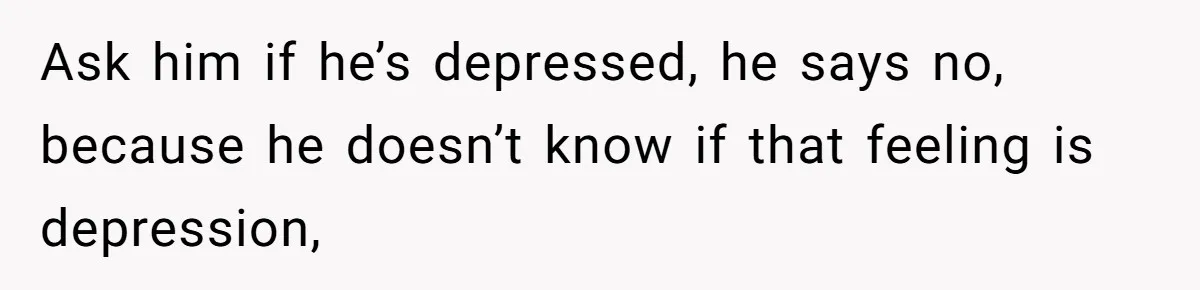 Ask him if he’s depressed, he says no, because he doesn’t know if that feeling is depression,