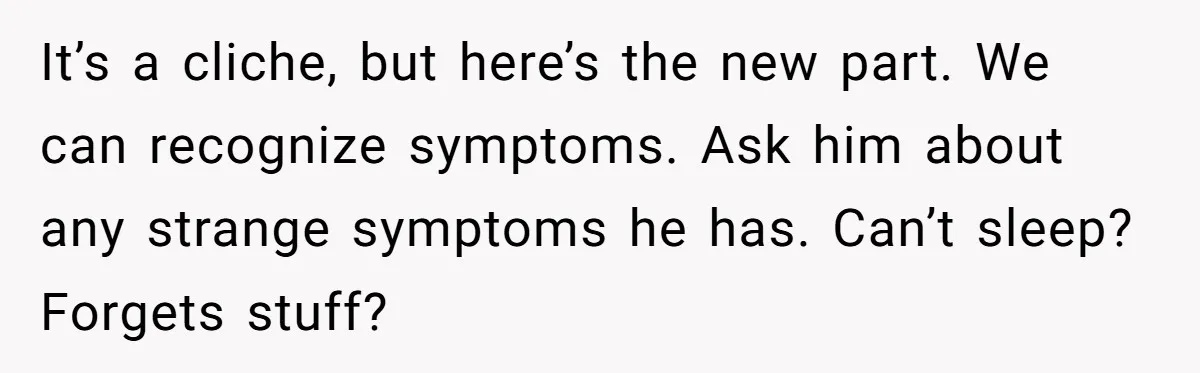 It’s a cliche, but here’s the new part. We can recognize symptoms. Ask him about any strange symptoms he has. Can’t sleep? Forgets stuff?