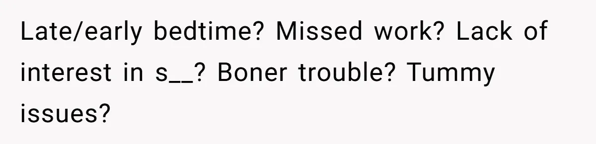 Late/early bedtime? Missed work? Lack of interest in s__? Boner trouble? Tummy issues?
