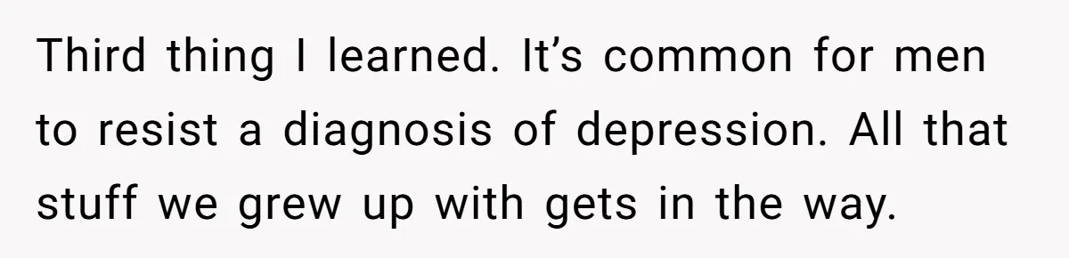 Third thing I learned. It’s common for men to resist a diagnosis of depression. All that stuff we grew up with gets in the way.