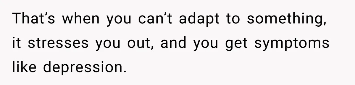 That’s when you can’t adapt to something, it stresses you out, and you get symptoms like depression.