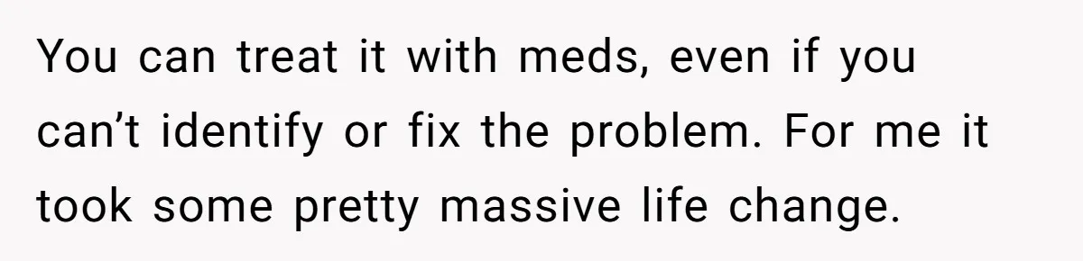 You can treat it with meds, even if you can’t identify or fix the problem. For me it took some pretty massive life change.