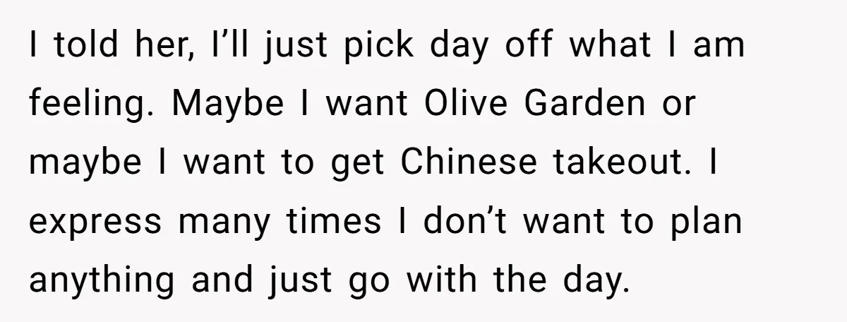 I told her, I’ll just pick day off what I am feeling. Maybe I want Olive Garden or maybe I want to get Chinese takeout. I express many times I...