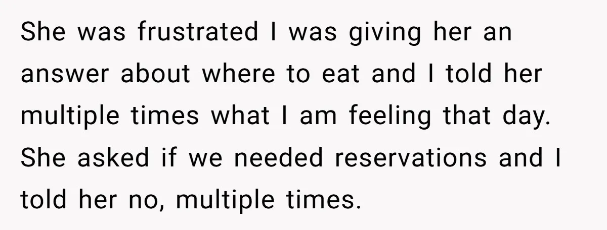 She was frustrated I was giving her an answer about where to eat and I told her multiple times what I am feeling that day. She asked if we needed...