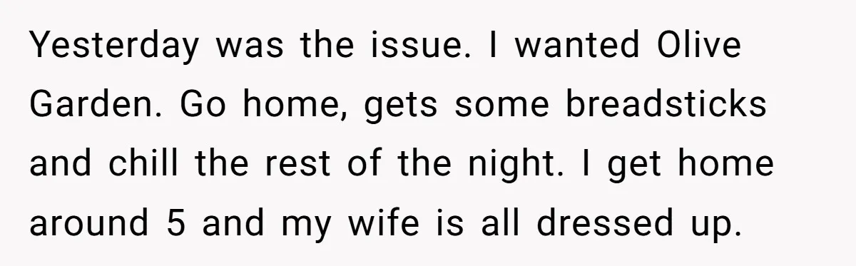 Yesterday was the issue. I wanted Olive Garden. Go home, gets some breadsticks and chill the rest of the night. I get home around 5 and my wife is all...