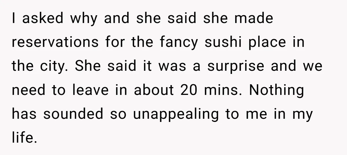 I asked why and she said she made reservations for the fancy sushi place in the city. She said it was a surprise and we need to leave in about...