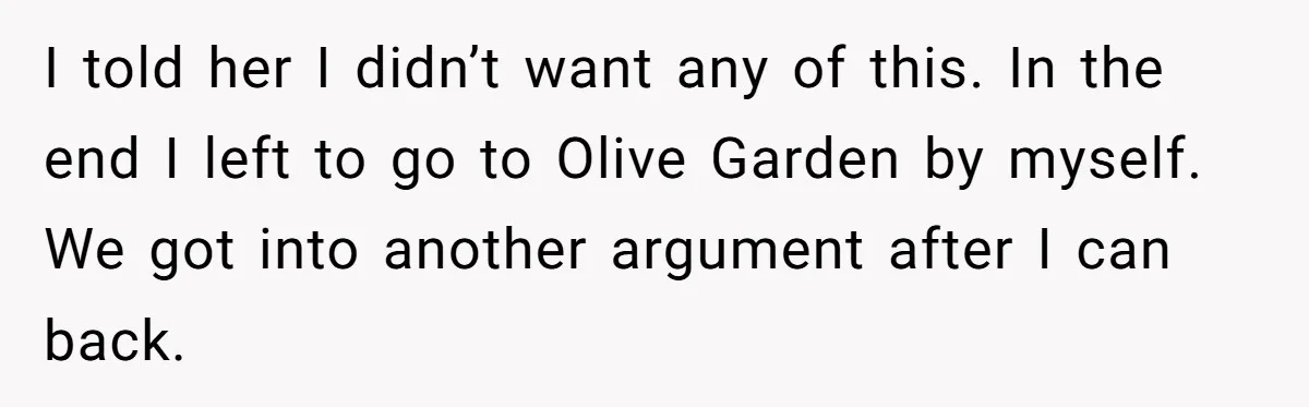 I told her I didn’t want any of this. In the end I left to go to Olive Garden by myself. We got into another argument after I can back.