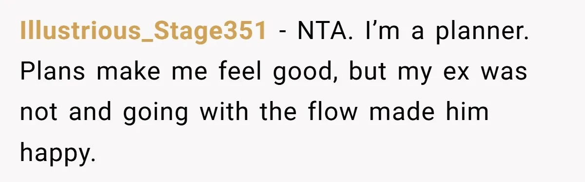 Illustrious_Stage351 − NTA. I’m a planner. Plans make me feel good, but my ex was not and going with the flow made him happy.