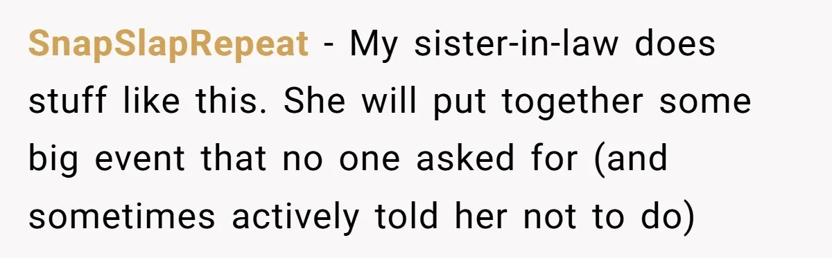 SnapSlapRepeat − My sister-in-law does stuff like this. She will put together some big event that no one asked for (and sometimes actively told her not to do)