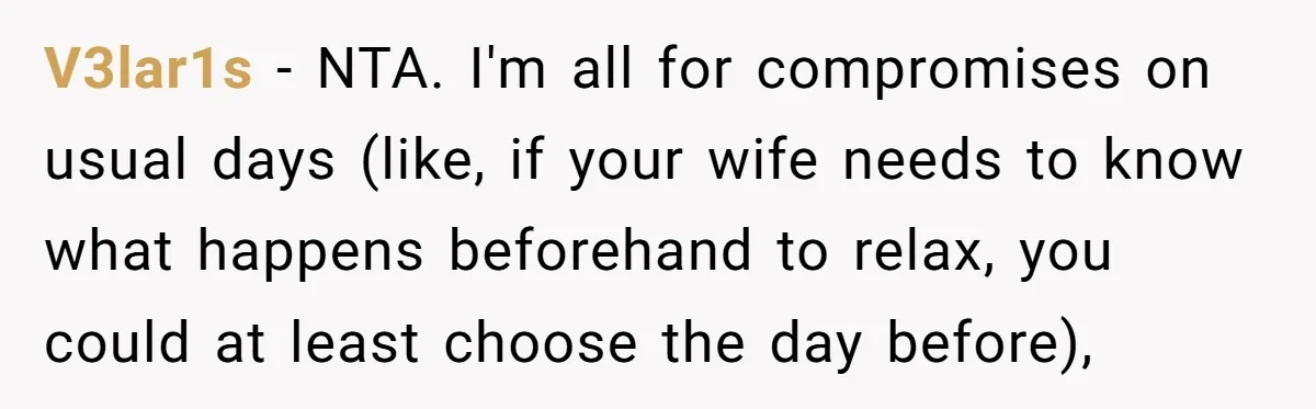 V3lar1s − NTA. I'm all for compromises on usual days (like, if your wife needs to know what happens beforehand to relax, you could at least choose the day before),