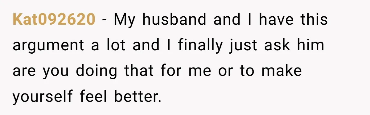 Kat092620 − My husband and I have this argument a lot and I finally just ask him are you doing that for me or to make yourself feel better.