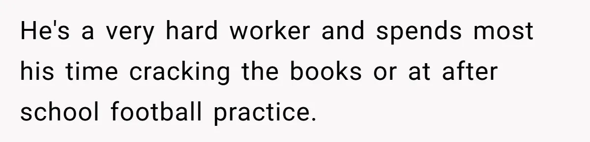 He's a very hard worker and spends most his time cracking the books or at after school football practice.