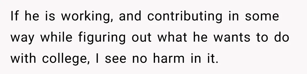 If he is working, and contributing in some way while figuring out what he wants to do with college, I see no harm in it.