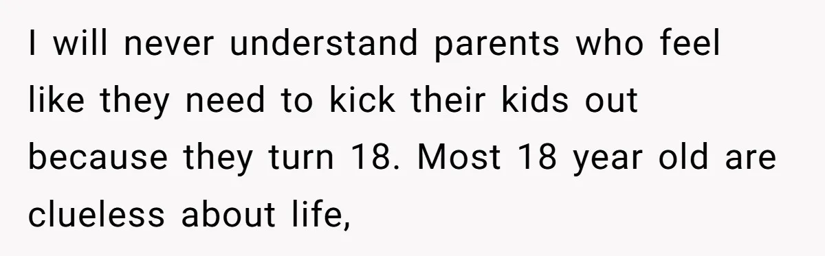 I will never understand parents who feel like they need to kick their kids out because they turn 18. Most 18 year old are clueless about life,