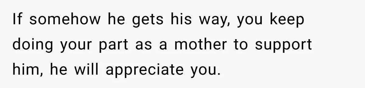 If somehow he gets his way, you keep doing your part as a mother to support him, he will appreciate you.