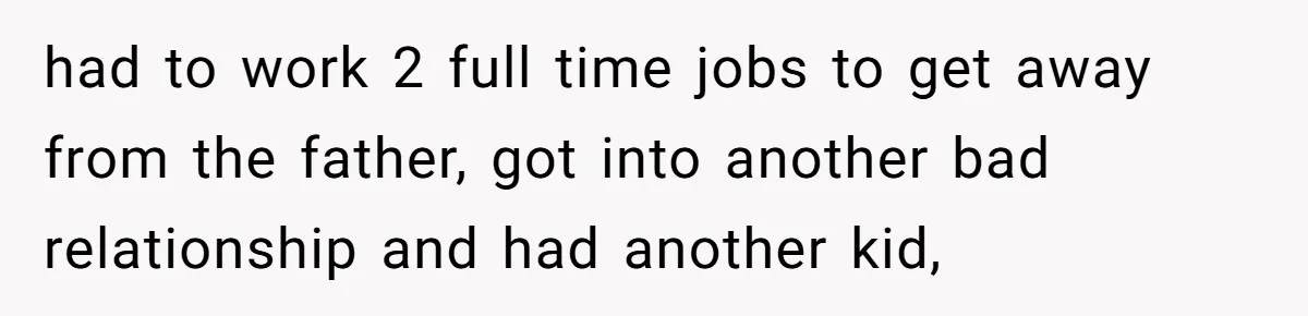 had to work 2 full time jobs to get away from the father, got into another bad relationship and had another kid,