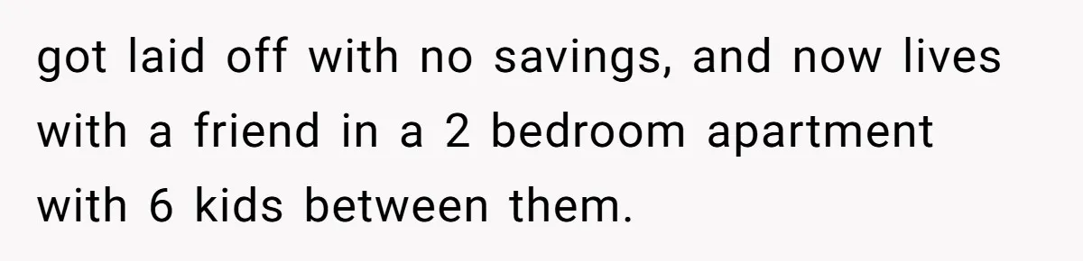 got laid off with no savings, and now lives with a friend in a 2 bedroom apartment with 6 kids between them.