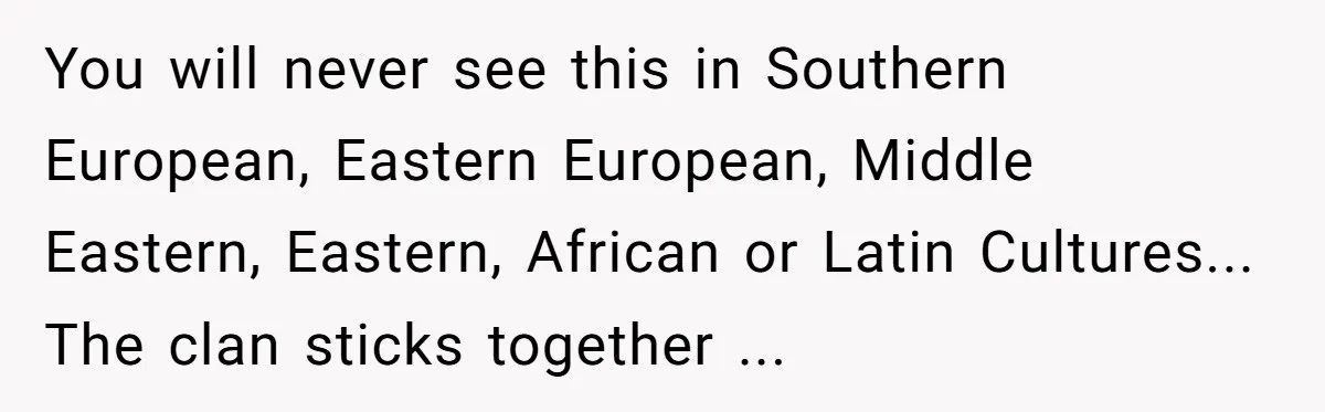 You will never see this in Southern European, Eastern European, Middle Eastern, Eastern, African or Latin Cultures... The clan sticks together ...