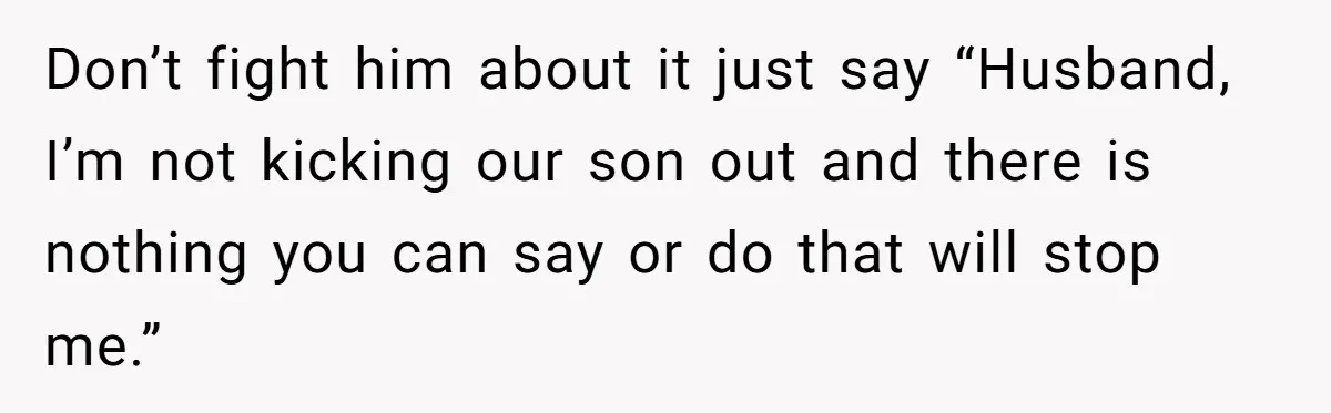 Don’t fight him about it just say “Husband, I’m not kicking our son out and there is nothing you can say or do that will stop me.”