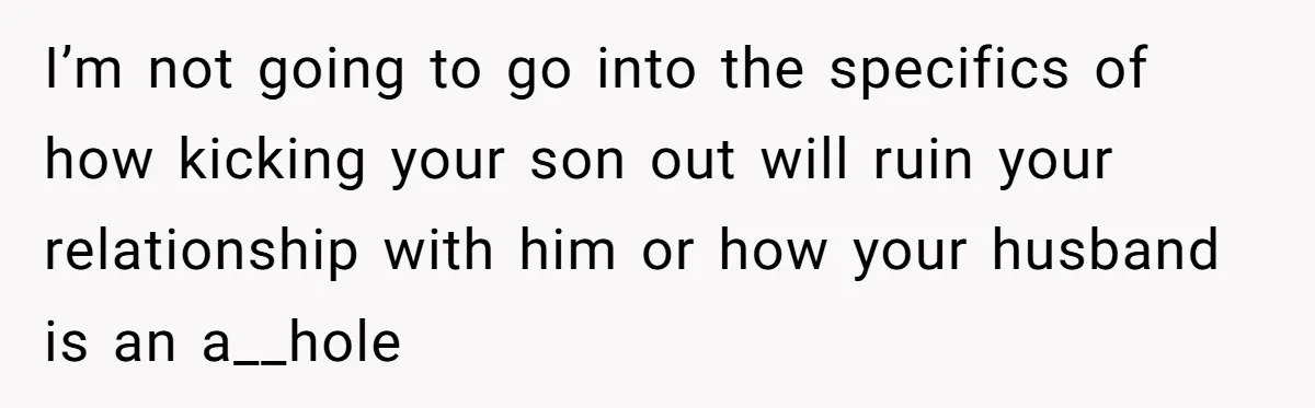 I’m not going to go into the specifics of how kicking your son out will ruin your relationship with him or how your husband is an a__hole