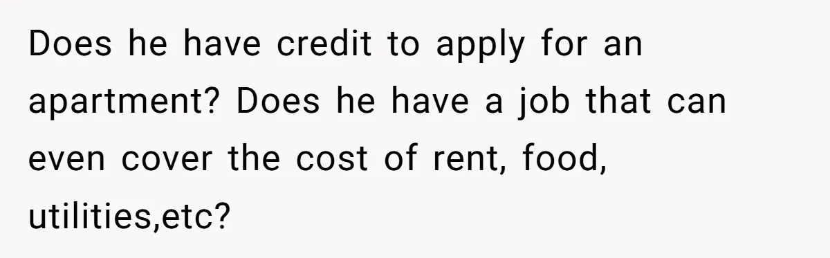 Does he have credit to apply for an apartment? Does he have a job that can even cover the cost of rent, food, utilities,etc?