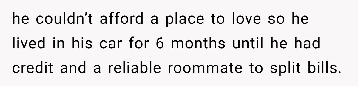 he couldn’t afford a place to love so he lived in his car for 6 months until he had credit and a reliable roommate to split bills.